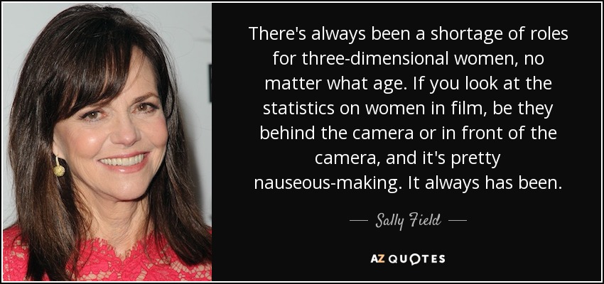 There's always been a shortage of roles for three-dimensional women, no matter what age. If you look at the statistics on women in film, be they behind the camera or in front of the camera, and it's pretty nauseous-making. It always has been. - Sally Field