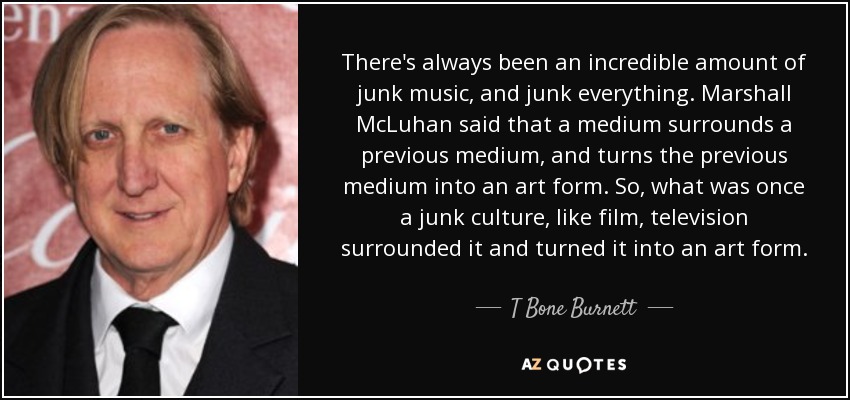 There's always been an incredible amount of junk music, and junk everything. Marshall McLuhan said that a medium surrounds a previous medium, and turns the previous medium into an art form. So, what was once a junk culture, like film, television surrounded it and turned it into an art form. - T Bone Burnett