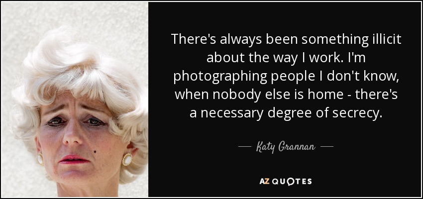 There's always been something illicit about the way I work. I'm photographing people I don't know, when nobody else is home - there's a necessary degree of secrecy. - Katy Grannan