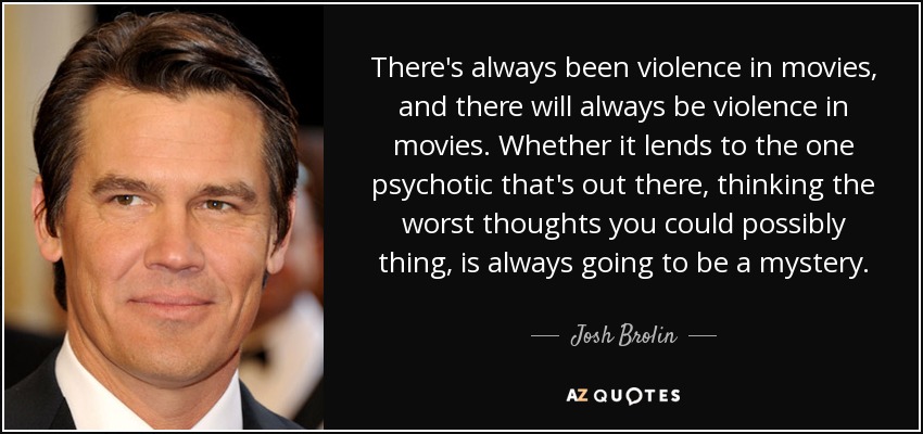 There's always been violence in movies, and there will always be violence in movies. Whether it lends to the one psychotic that's out there, thinking the worst thoughts you could possibly thing, is always going to be a mystery. - Josh Brolin