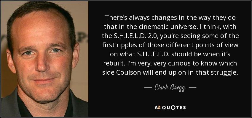 There's always changes in the way they do that in the cinematic universe. I think, with the S.H.I.E.L.D. 2.0, you're seeing some of the first ripples of those different points of view on what S.H.I.E.L.D. should be when it's rebuilt. I'm very, very curious to know which side Coulson will end up on in that struggle. - Clark Gregg