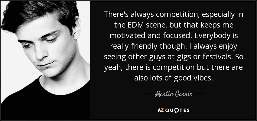 There's always competition, especially in the EDM scene, but that keeps me motivated and focused. Everybody is really friendly though. I always enjoy seeing other guys at gigs or festivals. So yeah, there is competition but there are also lots of good vibes. - Martin Garrix