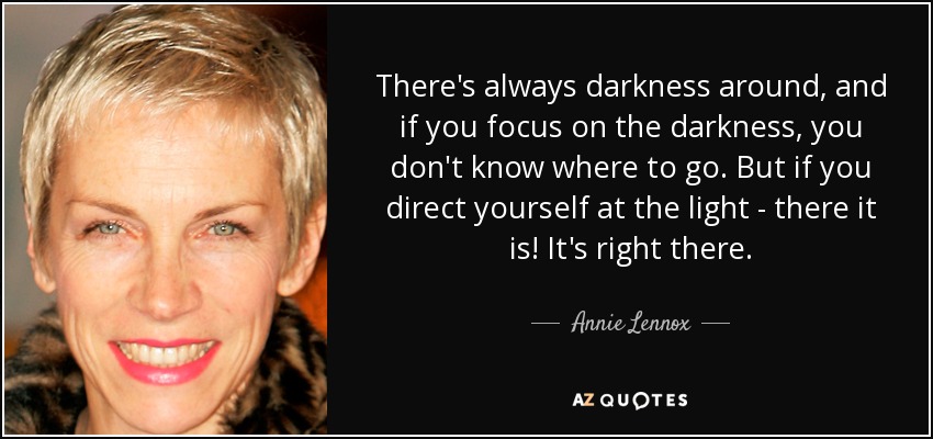 There's always darkness around, and if you focus on the darkness, you don't know where to go. But if you direct yourself at the light - there it is! It's right there. - Annie Lennox