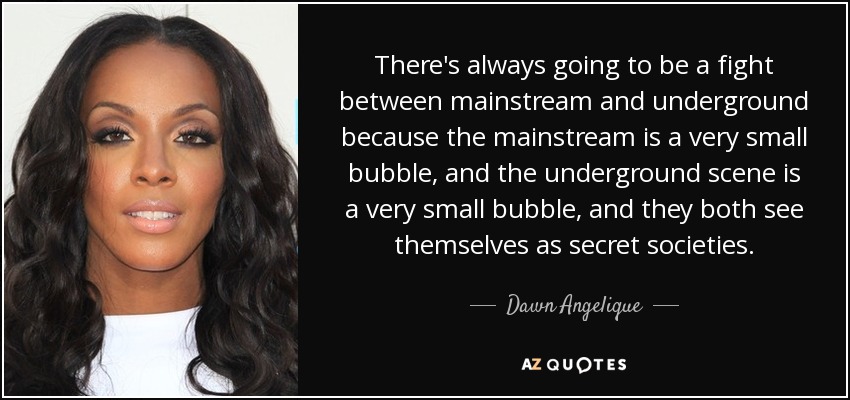 There's always going to be a fight between mainstream and underground because the mainstream is a very small bubble, and the underground scene is a very small bubble, and they both see themselves as secret societies. - Dawn Angelique