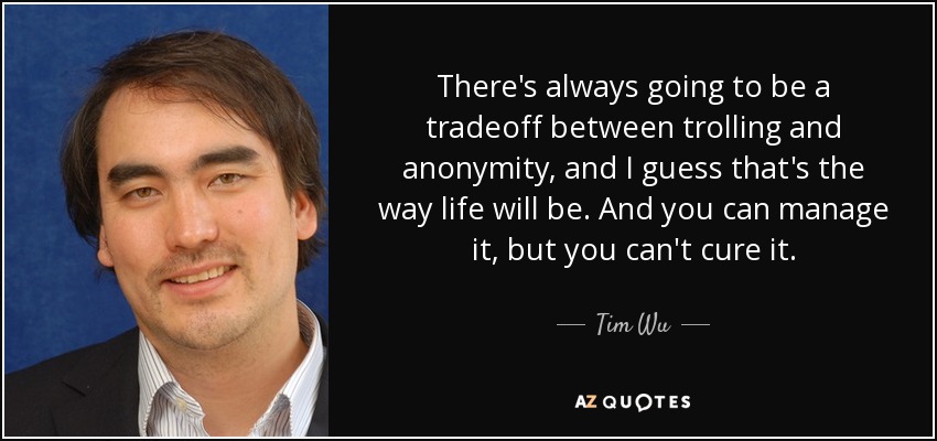 There's always going to be a tradeoff between trolling and anonymity, and I guess that's the way life will be. And you can manage it, but you can't cure it. - Tim Wu