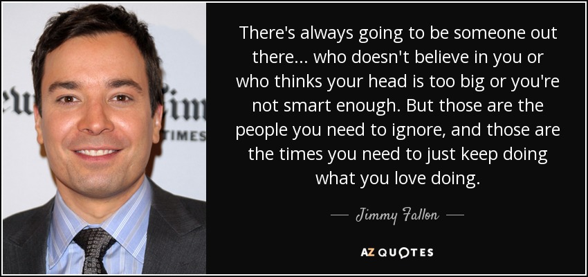 There's always going to be someone out there... who doesn't believe in you or who thinks your head is too big or you're not smart enough. But those are the people you need to ignore, and those are the times you need to just keep doing what you love doing. - Jimmy Fallon