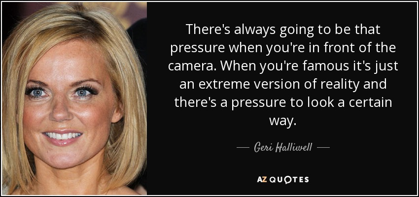 There's always going to be that pressure when you're in front of the camera. When you're famous it's just an extreme version of reality and there's a pressure to look a certain way. - Geri Halliwell
