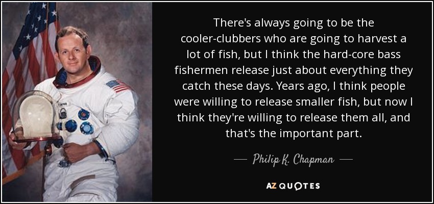 There's always going to be the cooler-clubbers who are going to harvest a lot of fish, but I think the hard-core bass fishermen release just about everything they catch these days. Years ago, I think people were willing to release smaller fish, but now I think they're willing to release them all, and that's the important part. - Philip K. Chapman