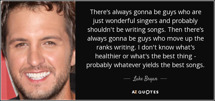 There's always gonna be guys who are just wonderful singers and probably shouldn't be writing songs. Then there's always gonna be guys who move up the ranks writing. I don't know what's healthier or what's the best thing - probably whatever yields the best songs. - Luke Bryan