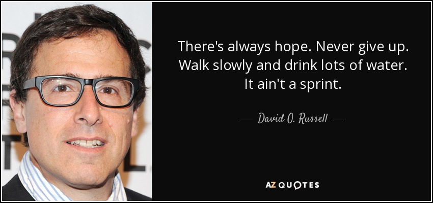 There's always hope. Never give up. Walk slowly and drink lots of water. It ain't a sprint. - David O. Russell