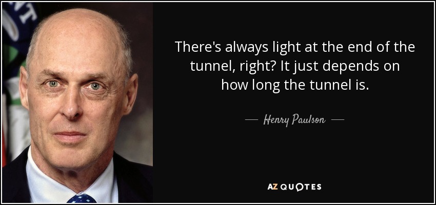 There's always light at the end of the tunnel, right? It just depends on how long the tunnel is. - Henry Paulson