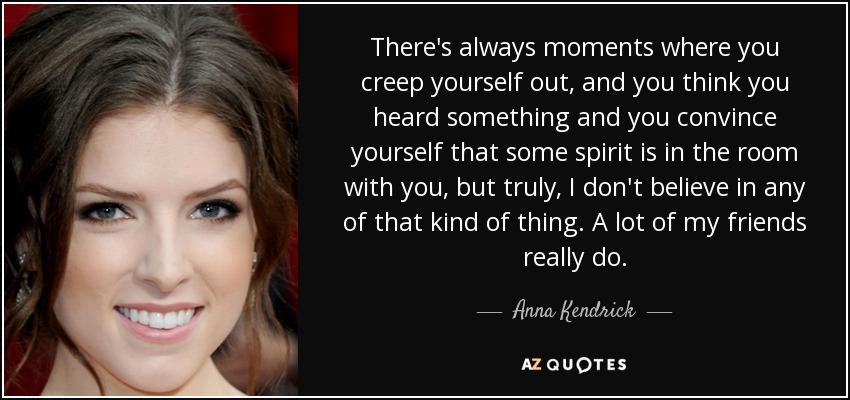 There's always moments where you creep yourself out, and you think you heard something and you convince yourself that some spirit is in the room with you, but truly, I don't believe in any of that kind of thing. A lot of my friends really do. - Anna Kendrick