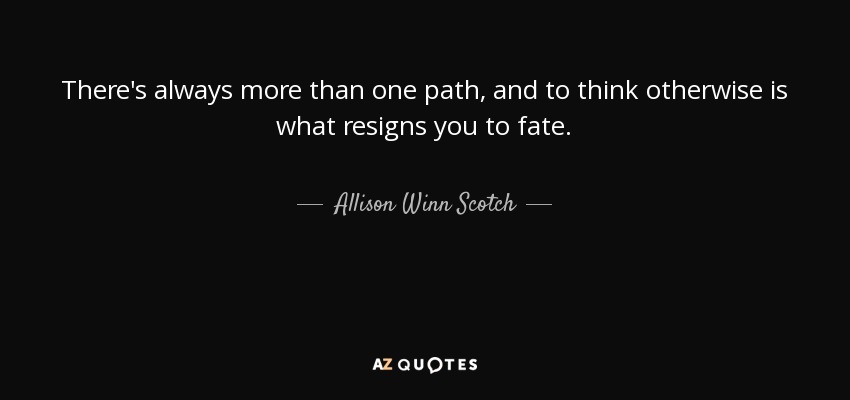 There's always more than one path, and to think otherwise is what resigns you to fate. - Allison Winn Scotch