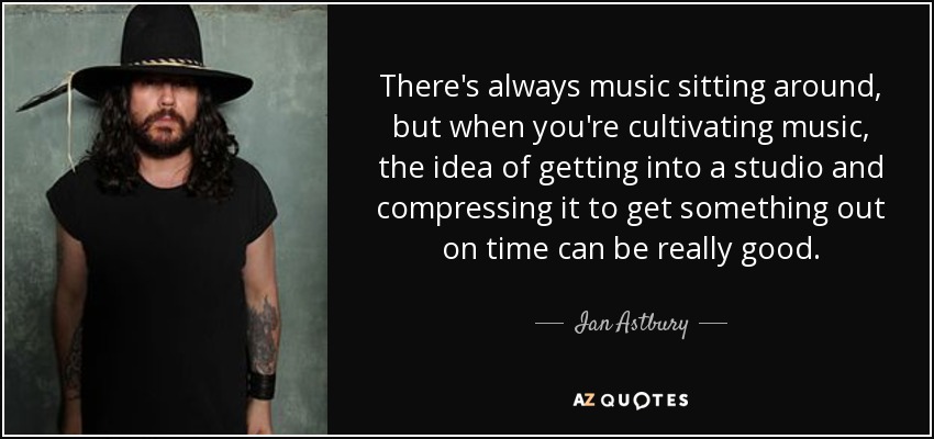 There's always music sitting around, but when you're cultivating music, the idea of getting into a studio and compressing it to get something out on time can be really good. - Ian Astbury