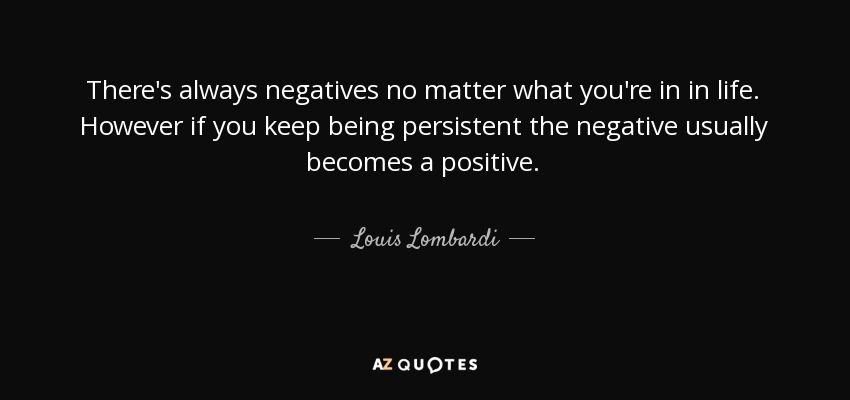There's always negatives no matter what you're in in life. However if you keep being persistent the negative usually becomes a positive. - Louis Lombardi