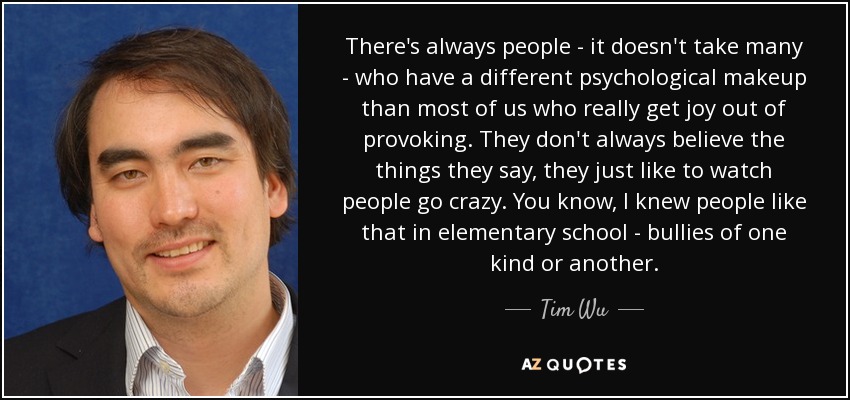 There's always people - it doesn't take many - who have a different psychological makeup than most of us who really get joy out of provoking. They don't always believe the things they say, they just like to watch people go crazy. You know, I knew people like that in elementary school - bullies of one kind or another. - Tim Wu