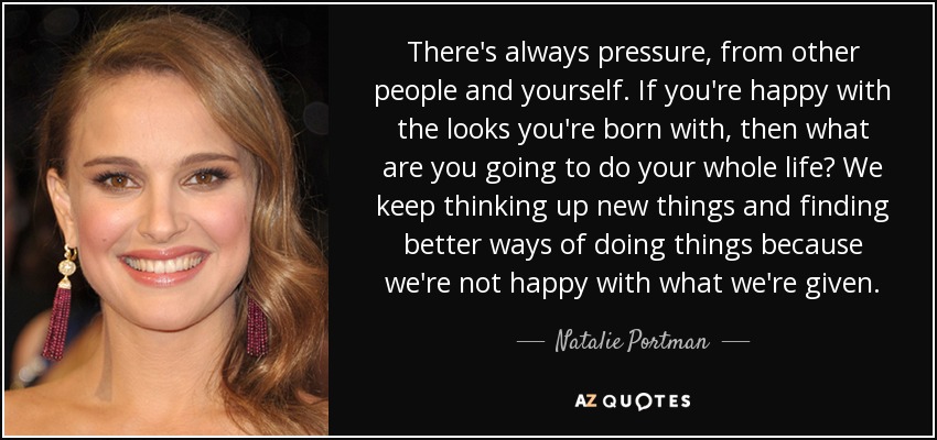There's always pressure, from other people and yourself. If you're happy with the looks you're born with, then what are you going to do your whole life? We keep thinking up new things and finding better ways of doing things because we're not happy with what we're given. - Natalie Portman
