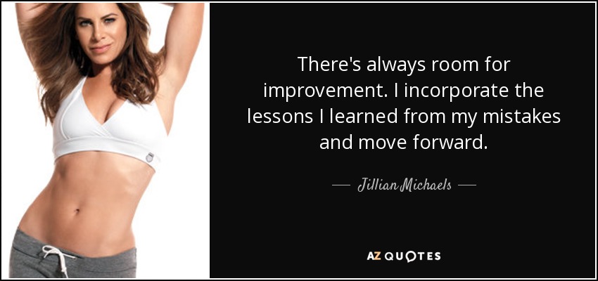 There's always room for improvement. I incorporate the lessons I learned from my mistakes and move forward. - Jillian Michaels