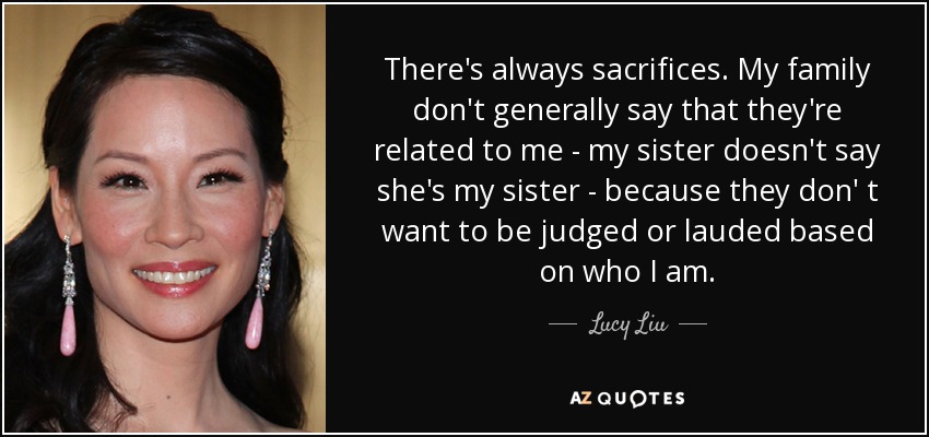 There's always sacrifices. My family don't generally say that they're related to me - my sister doesn't say she's my sister - because they don' t want to be judged or lauded based on who I am. - Lucy Liu