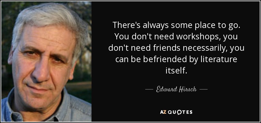 There's always some place to go. You don't need workshops, you don't need friends necessarily, you can be befriended by literature itself. - Edward Hirsch