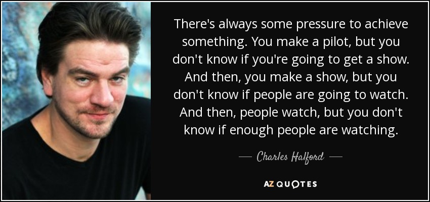 There's always some pressure to achieve something. You make a pilot, but you don't know if you're going to get a show. And then, you make a show, but you don't know if people are going to watch. And then, people watch, but you don't know if enough people are watching. - Charles Halford