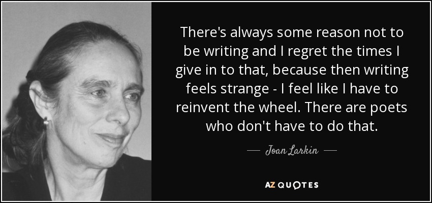 There's always some reason not to be writing and I regret the times I give in to that, because then writing feels strange - I feel like I have to reinvent the wheel. There are poets who don't have to do that. - Joan Larkin