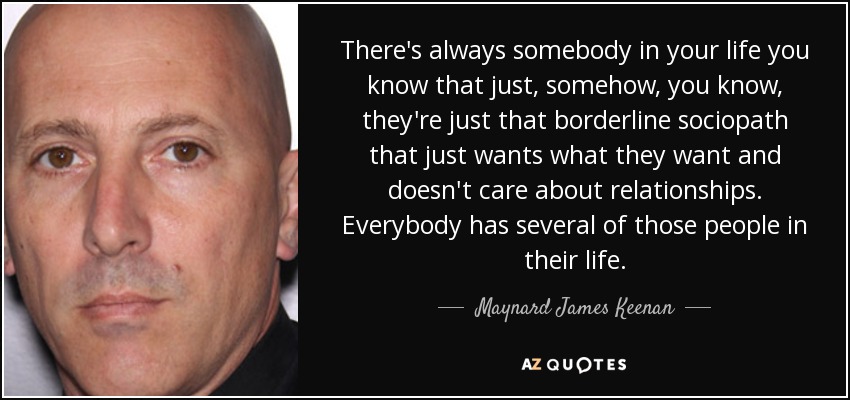 There's always somebody in your life you know that just, somehow, you know, they're just that borderline sociopath that just wants what they want and doesn't care about relationships. Everybody has several of those people in their life. - Maynard James Keenan
