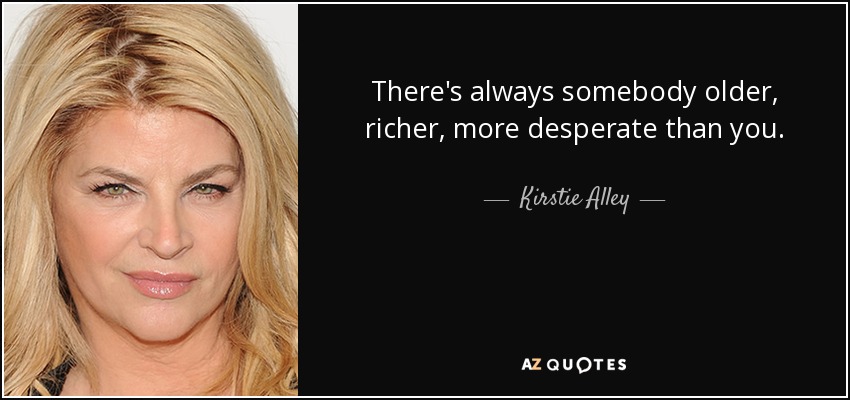 There's always somebody older, richer, more desperate than you. - Kirstie Alley