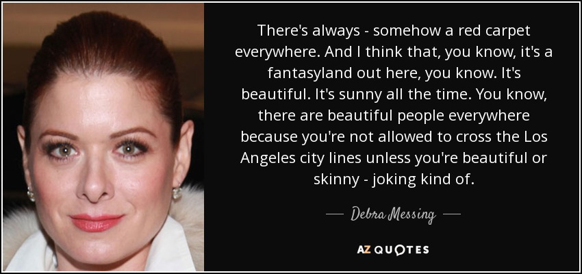 There's always - somehow a red carpet everywhere. And I think that, you know, it's a fantasyland out here, you know. It's beautiful. It's sunny all the time. You know, there are beautiful people everywhere because you're not allowed to cross the Los Angeles city lines unless you're beautiful or skinny - joking kind of. - Debra Messing