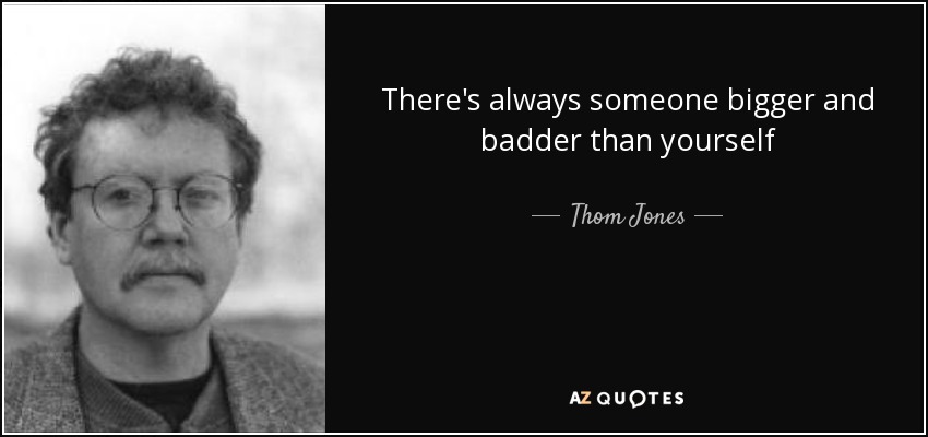 There's always someone bigger and badder than yourself - Thom Jones