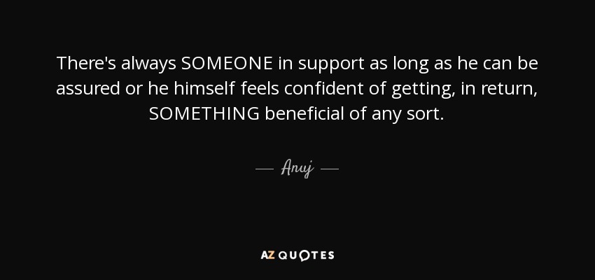 There's always SOMEONE in support as long as he can be assured or he himself feels confident of getting, in return, SOMETHING beneficial of any sort. - Anuj