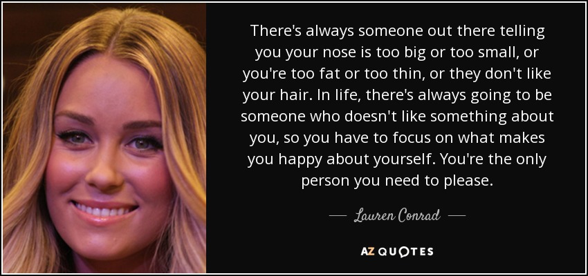 There's always someone out there telling you your nose is too big or too small, or you're too fat or too thin, or they don't like your hair. In life, there's always going to be someone who doesn't like something about you, so you have to focus on what makes you happy about yourself. You're the only person you need to please. - Lauren Conrad