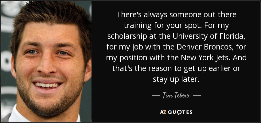 There's always someone out there training for your spot. For my scholarship at the University of Florida, for my job with the Denver Broncos, for my position with the New York Jets. And that's the reason to get up earlier or stay up later. - Tim Tebow