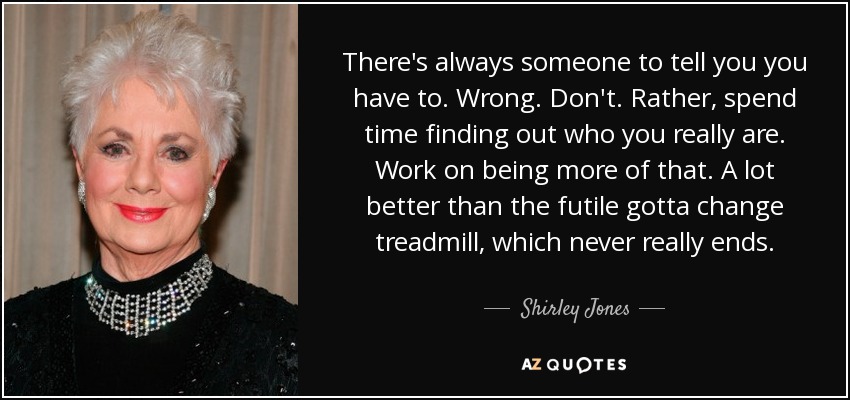 There's always someone to tell you you have to. Wrong. Don't. Rather, spend time finding out who you really are. Work on being more of that. A lot better than the futile gotta change treadmill, which never really ends. - Shirley Jones