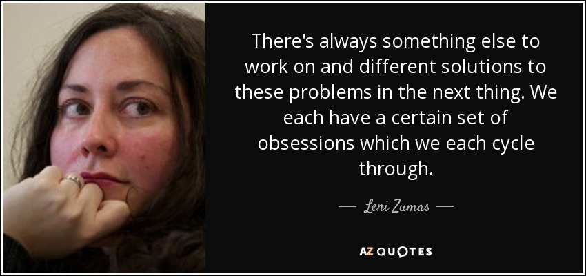 There's always something else to work on and different solutions to these problems in the next thing. We each have a certain set of obsessions which we each cycle through. - Leni Zumas