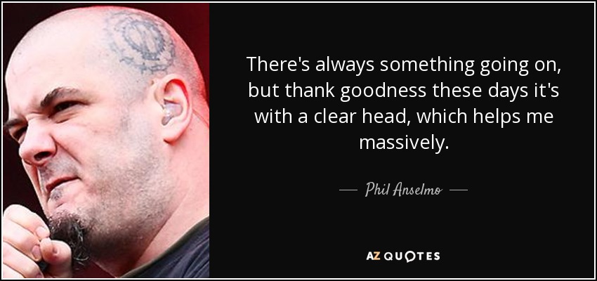 There's always something going on, but thank goodness these days it's with a clear head, which helps me massively. - Phil Anselmo