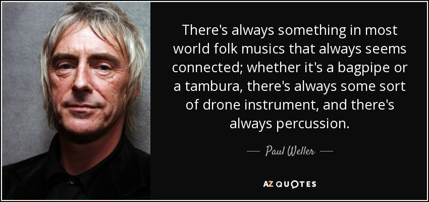 There's always something in most world folk musics that always seems connected; whether it's a bagpipe or a tambura, there's always some sort of drone instrument, and there's always percussion. - Paul Weller