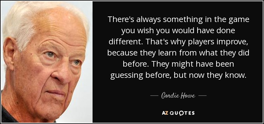 There's always something in the game you wish you would have done different. That's why players improve, because they learn from what they did before. They might have been guessing before, but now they know. - Gordie Howe