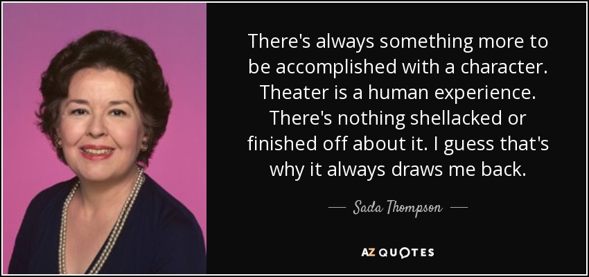There's always something more to be accomplished with a character. Theater is a human experience. There's nothing shellacked or finished off about it. I guess that's why it always draws me back. - Sada Thompson