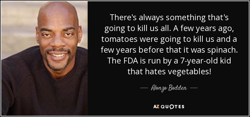 There's always something that's going to kill us all. A few years ago, tomatoes were going to kill us and a few years before that it was spinach. The FDA is run by a 7-year-old kid that hates vegetables! - Alonzo Bodden