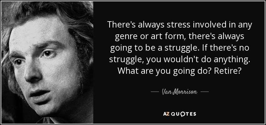There's always stress involved in any genre or art form, there's always going to be a struggle. If there's no struggle, you wouldn't do anything. What are you going do? Retire? - Van Morrison