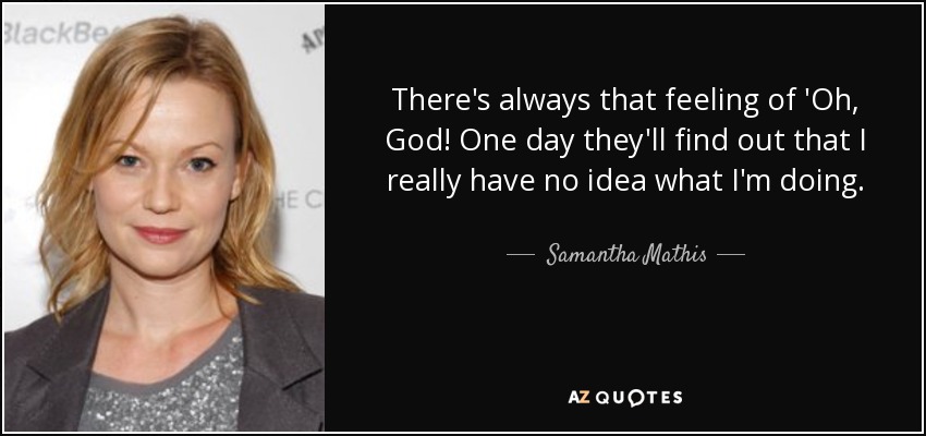 There's always that feeling of 'Oh, God! One day they'll find out that I really have no idea what I'm doing. - Samantha Mathis