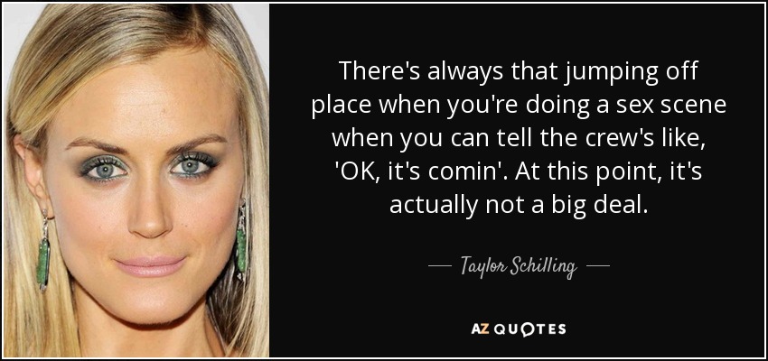 There's always that jumping off place when you're doing a sex scene when you can tell the crew's like, 'OK, it's comin'. At this point, it's actually not a big deal. - Taylor Schilling