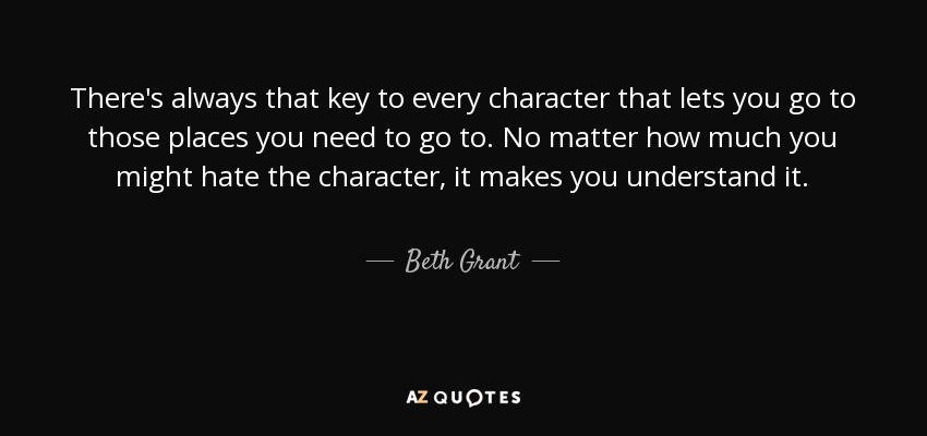 There's always that key to every character that lets you go to those places you need to go to. No matter how much you might hate the character, it makes you understand it. - Beth Grant