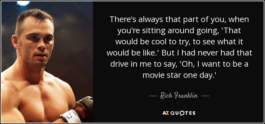 There's always that part of you, when you're sitting around going, 'That would be cool to try, to see what it would be like.' But I had never had that drive in me to say, 'Oh, I want to be a movie star one day.' - Rich Franklin