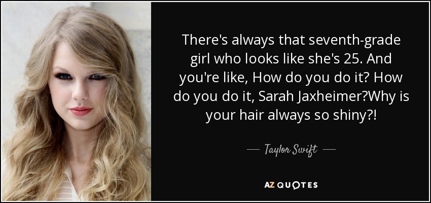 There's always that seventh-grade girl who looks like she's 25. And you're like, How do you do it? How do you do it, Sarah Jaxheimer?Why is your hair always so shiny?! - Taylor Swift