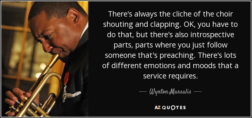 There's always the cliche of the choir shouting and clapping. OK, you have to do that, but there's also introspective parts, parts where you just follow someone that's preaching. There's lots of different emotions and moods that a service requires. - Wynton Marsalis