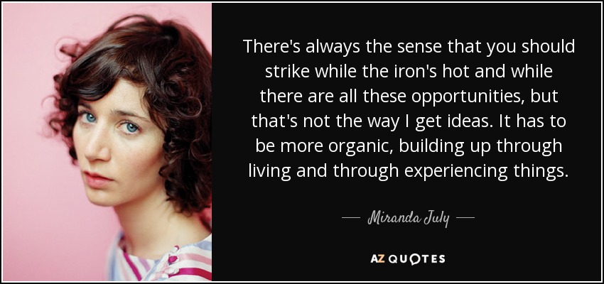 There's always the sense that you should strike while the iron's hot and while there are all these opportunities, but that's not the way I get ideas. It has to be more organic, building up through living and through experiencing things. - Miranda July