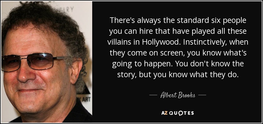 There's always the standard six people you can hire that have played all these villains in Hollywood. Instinctively, when they come on screen, you know what's going to happen. You don't know the story, but you know what they do. - Albert Brooks