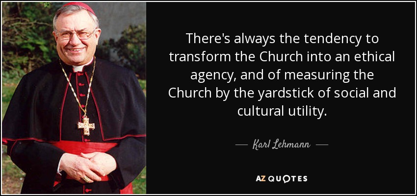 There's always the tendency to transform the Church into an ethical agency, and of measuring the Church by the yardstick of social and cultural utility. - Karl Lehmann